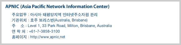 APNIC (Asia Pacific Network Information Center)-주요업무 : 아시아?대평양지역 인터넷주소자원 관리,기관위치 : 호주 브리스번(Australia, Brisbane), 주    소 : Level 1, 33 Park Road, Milton, Brisbane, Australia, 연 락 처 : +61-7-3858-3100, 홈페이지 : http://www.apnic.net